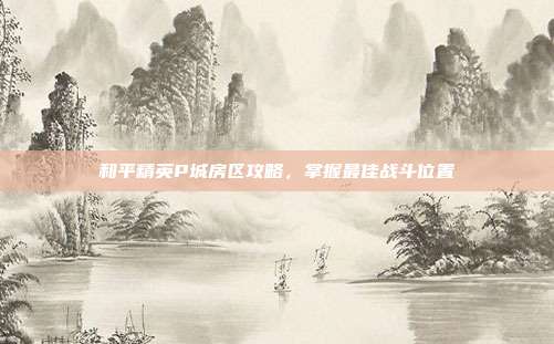 和平精英P城房区攻略,掌握最佳战斗位置