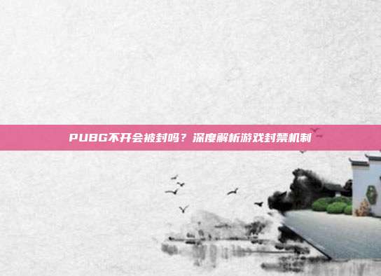 PUBG不开会被封吗？深度解析游戏封禁机制