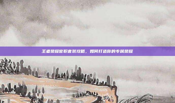 王者荣耀官职套装攻略,如何打造你的专属荣耀
