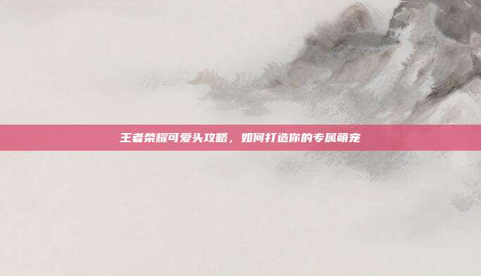 王者荣耀可爱头攻略,如何打造你的专属萌宠