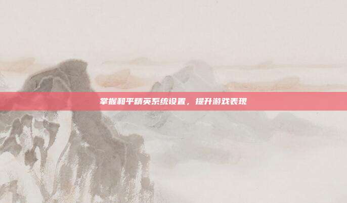 掌握和平精英系统设置,提升游戏表现