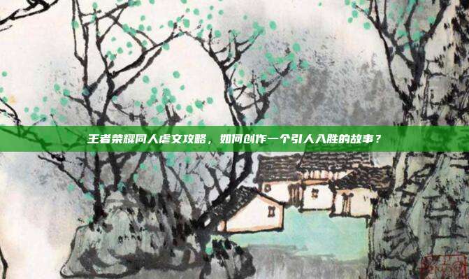 王者荣耀同人虐文攻略，如何创作一个引人入胜的故事？