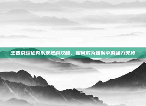 王者荣耀优秀队友视频攻略，如何成为团队中的强力支持