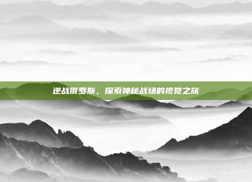 逆战俄罗斯,探索神秘战场的视觉之旅