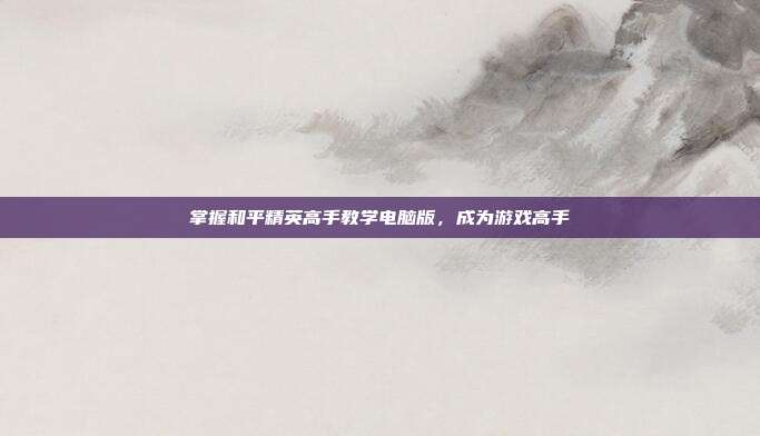 掌握和平精英高手教学电脑版,成为游戏高手