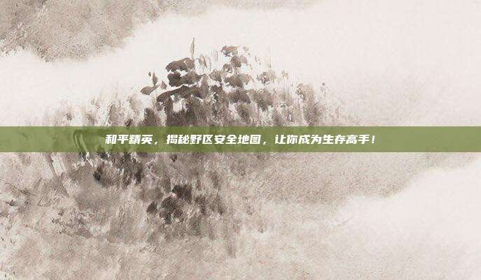 和平精英,揭秘野区安全地图,让你成为生存高手!