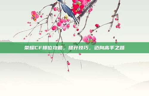 荣耀CF排位攻略，提升技巧，迈向高手之路