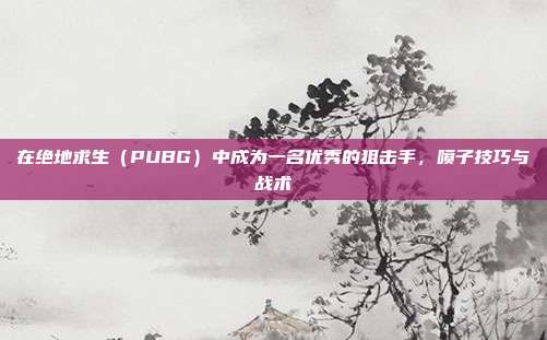 在绝地求生(PUBG)中成为一名优秀的狙击手,喷子技巧与战术
