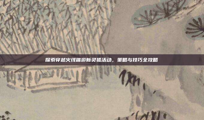 探索穿越火线端游新灵狐活动,策略与技巧全攻略
