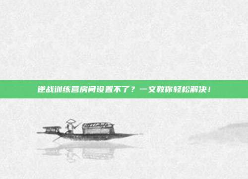 逆战训练营房间设置不了?一文教你轻松解决!