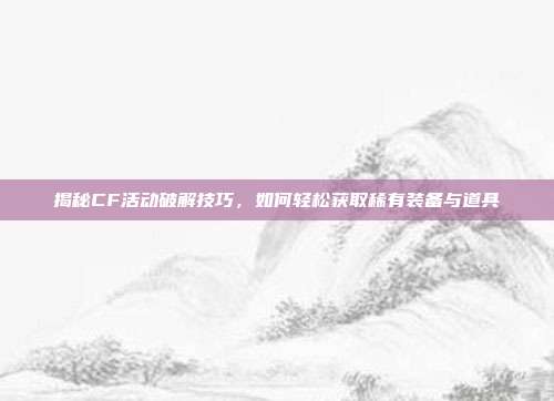 揭秘CF活动破解技巧，如何轻松获取稀有装备与道具