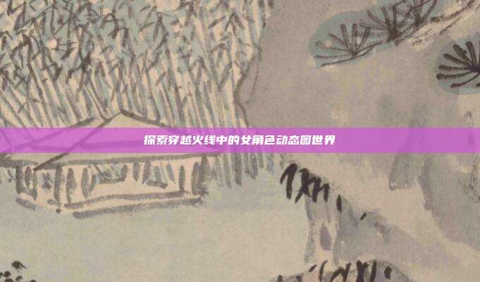探索穿越火线中的女角色动态图世界
