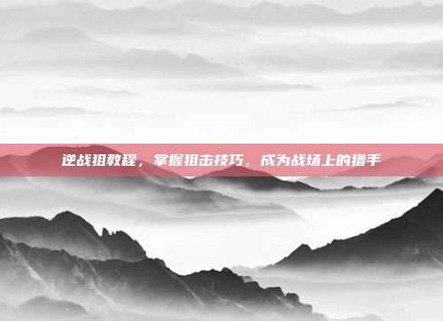 逆战狙教程,掌握狙击技巧,成为战场上的猎手