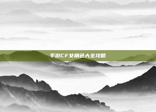 手游CF女角色大全攻略