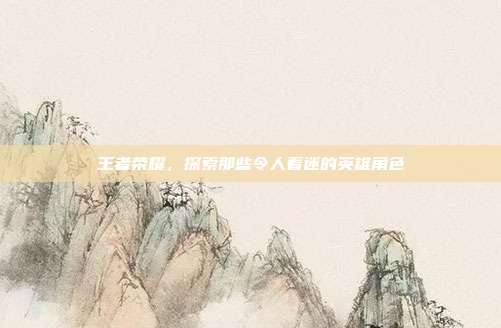 王者荣耀,探索那些令人着迷的英雄角色