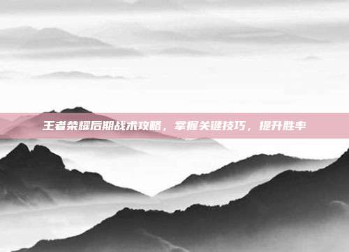 王者荣耀后期战术攻略,掌握关键技巧,提升胜率