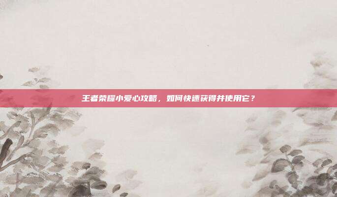 王者荣耀小爱心攻略,如何快速获得并使用它?