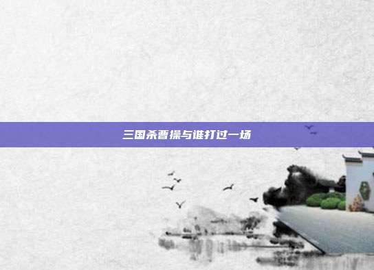 三国杀曹操与谁打过一场