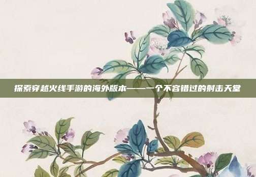 探索穿越火线手游的海外版本——一个不容错过的射击天堂
