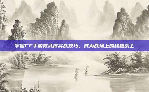 掌握CF手游核武库实战技巧,成为战场上的终极战士
