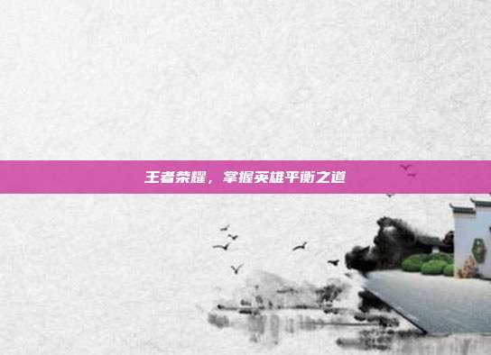 王者荣耀,掌握英雄平衡之道