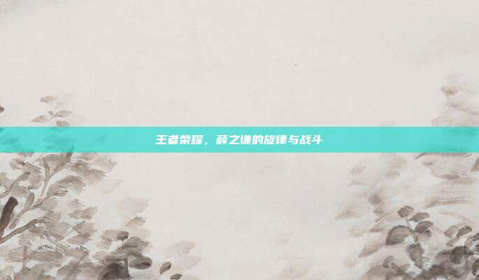 王者荣耀,薛之谦的旋律与战斗
