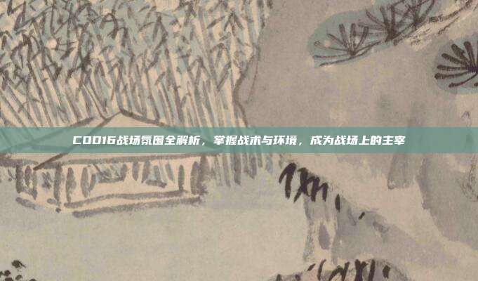 COD16战场氛围全解析,掌握战术与环境,成为战场上的主宰