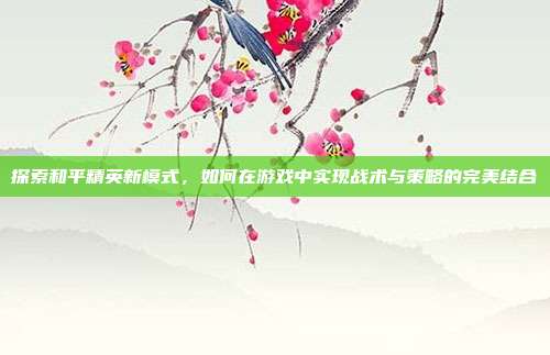探索和平精英新模式，如何在游戏中实现战术与策略的完美结合