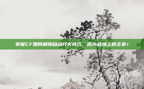掌握CF如何解除自动开火技巧，成为战场上的主宰！