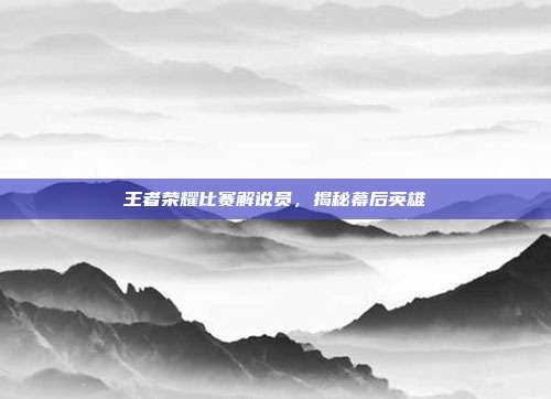 王者荣耀比赛解说员,揭秘幕后英雄