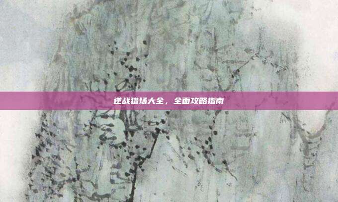 逆战猎场大全，全面攻略指南