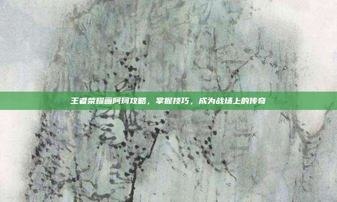 王者荣耀画阿珂攻略,掌握技巧,成为战场上的传奇