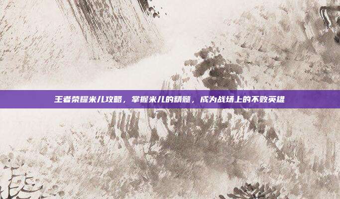 王者荣耀米儿攻略，掌握米儿的精髓，成为战场上的不败英雄