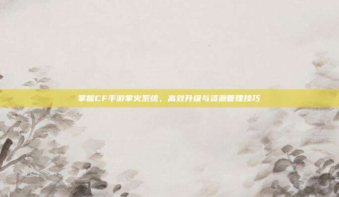 掌握CF手游掌火系统,高效升级与资源管理技巧