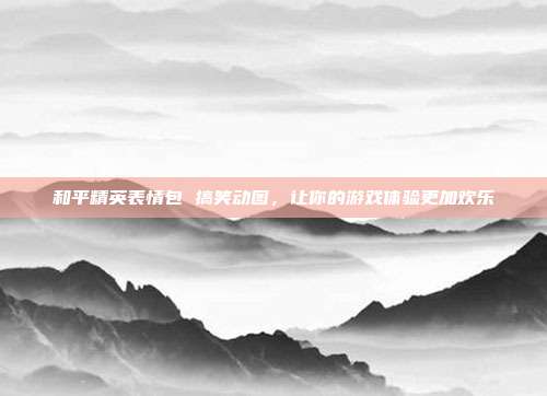 和平精英表情包 搞笑动图,让你的游戏体验更加欢乐