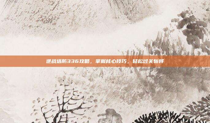 逆战塔防336攻略，掌握核心技巧，轻松过关斩将