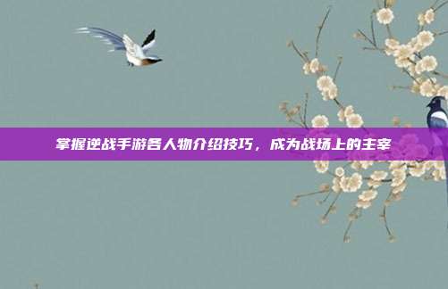 掌握逆战手游各人物介绍技巧,成为战场上的主宰