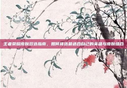 王者荣耀皮肤双选指南,如何挑选最适合自己的英雄与皮肤组合