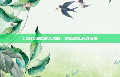 CSGO酒吧音乐攻略,营造最佳游戏氛围