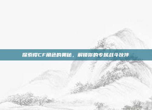 探索樱CF角色的奥秘，解锁你的专属战斗伙伴