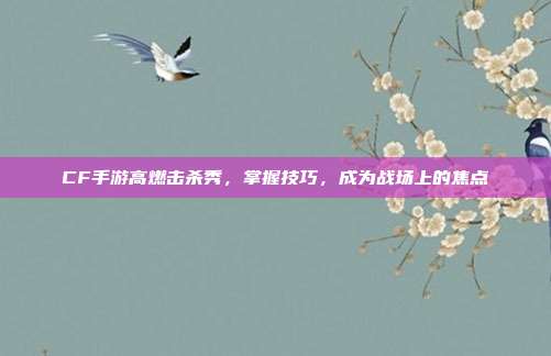 CF手游高燃击杀秀,掌握技巧,成为战场上的焦点