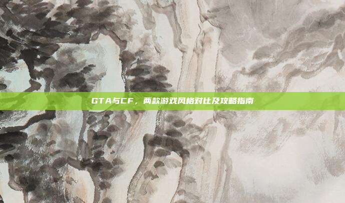 GTA与CF，两款游戏风格对比及攻略指南