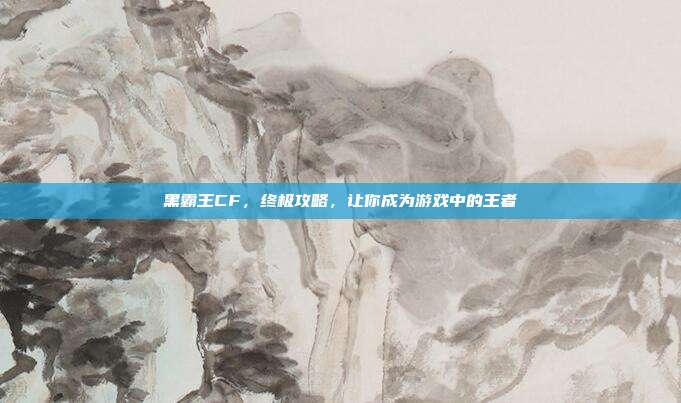 黑霸王CF,终极攻略,让你成为游戏中的王者