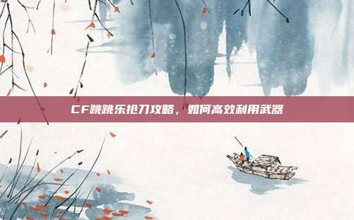 CF跳跳乐抢刀攻略，如何高效利用武器
