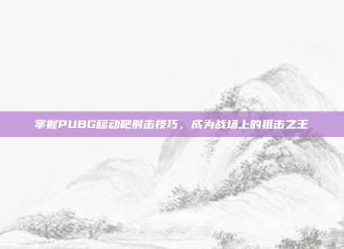 掌握PUBG移动靶射击技巧,成为战场上的狙击之王