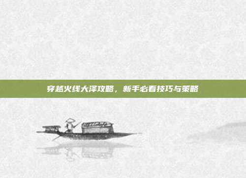 穿越火线大泽攻略，新手必看技巧与策略