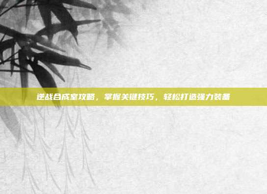 逆战合成室攻略，掌握关键技巧，轻松打造强力装备