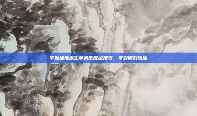 掌握绝地求生单机低配版技巧,享受游戏乐趣