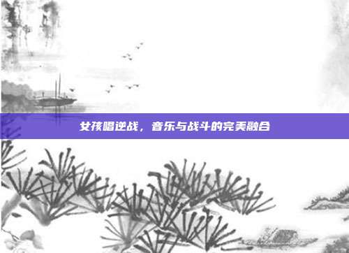 女孩唱逆战,音乐与战斗的完美融合
