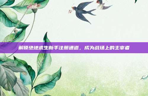 解锁绝地求生新手注册通道,成为战场上的主宰者